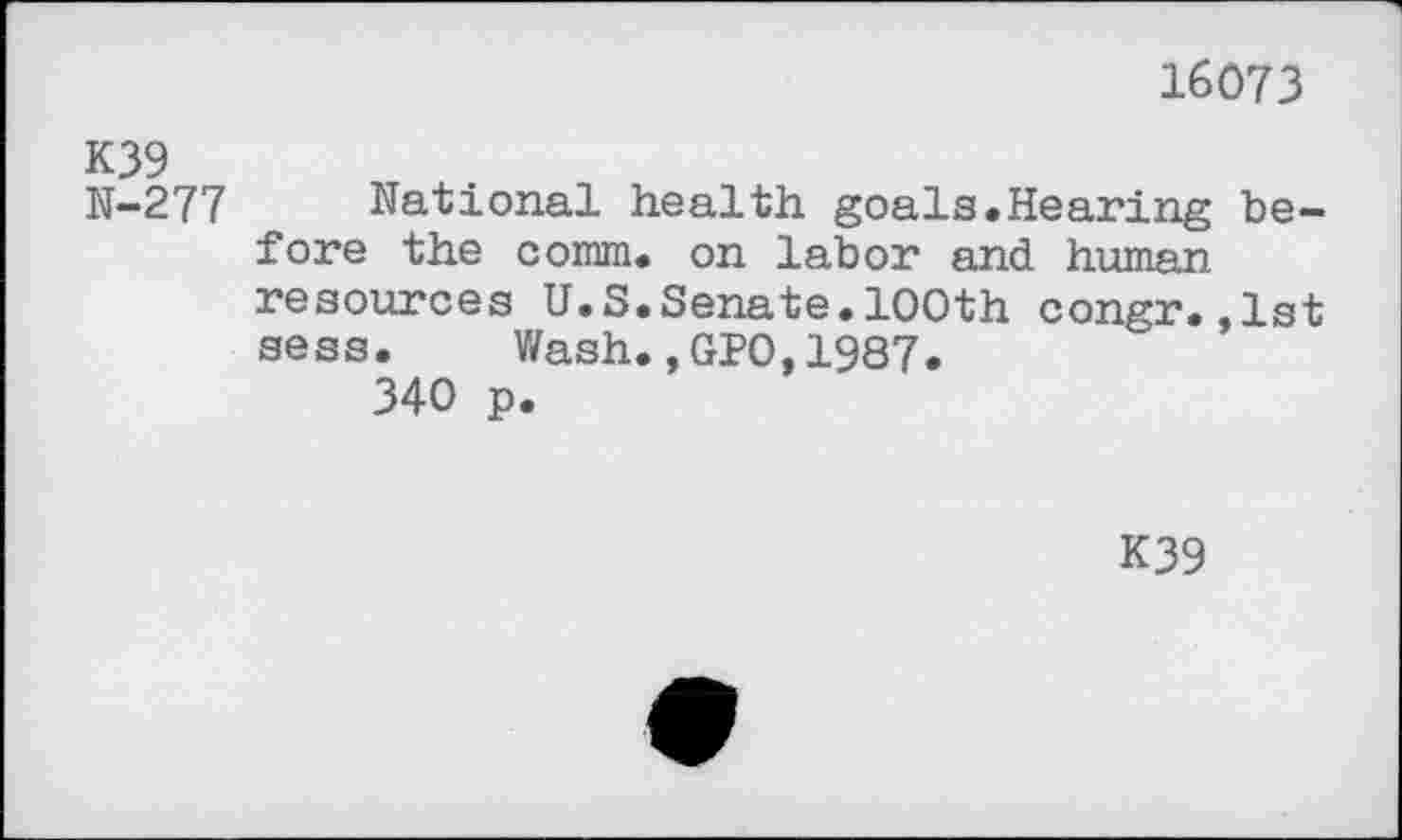 ﻿16073
K39
N-277 National health goals.Hearing before the comm, on labor and human resources U.S.Senate.100th congr.,1st sess. Wash.,GPO,1987.
340 p.
K39